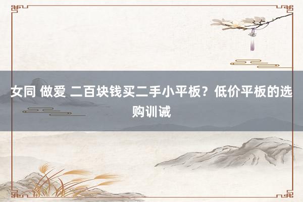 女同 做爱 二百块钱买二手小平板？低价平板的选购训诫