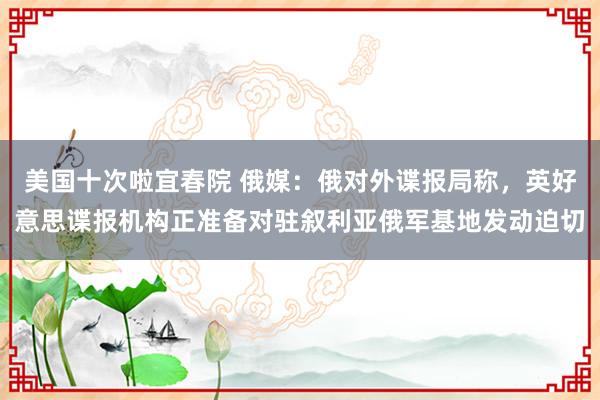 美国十次啦宜春院 俄媒：俄对外谍报局称，英好意思谍报机构正准备对驻叙利亚俄军基地发动迫切