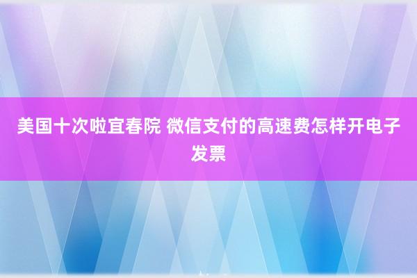 美国十次啦宜春院 微信支付的高速费怎样开电子发票