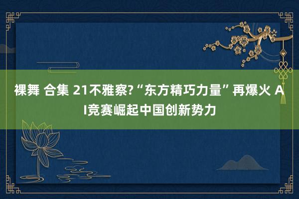 裸舞 合集 21不雅察?“东方精巧力量”再爆火 AI竞赛崛起中国创新势力