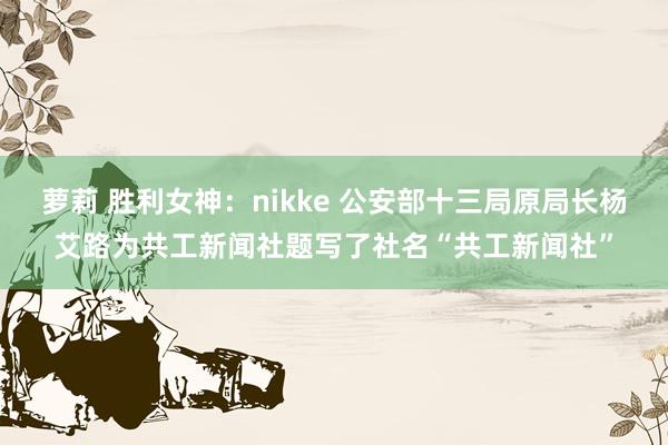 萝莉 胜利女神：nikke 公安部十三局原局长杨艾路为共工新闻社题写了社名“共工新闻社”