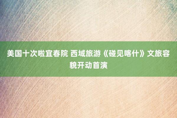 美国十次啦宜春院 西域旅游《碰见喀什》文旅容貌开动首演