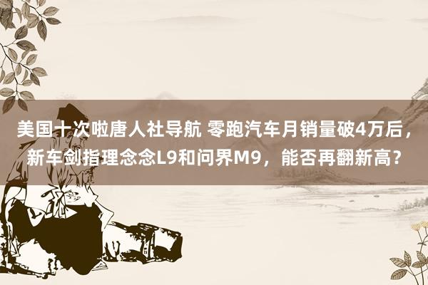 美国十次啦唐人社导航 零跑汽车月销量破4万后，新车剑指理念念L9和问界M9，能否再翻新高？