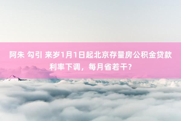 阿朱 勾引 来岁1月1日起北京存量房公积金贷款利率下调，每月省若干？