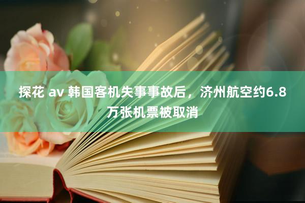 探花 av 韩国客机失事事故后，济州航空约6.8万张机票被取消