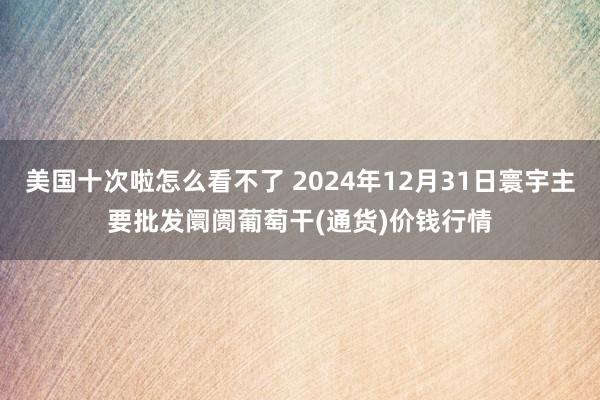 美国十次啦怎么看不了 2024年12月31日寰宇主要批发阛阓葡萄干(通货)价钱行情