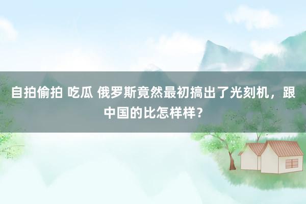 自拍偷拍 吃瓜 俄罗斯竟然最初搞出了光刻机，跟中国的比怎样样？