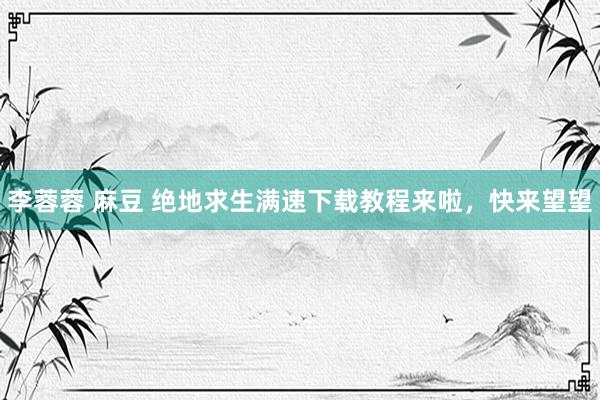 李蓉蓉 麻豆 绝地求生满速下载教程来啦，快来望望