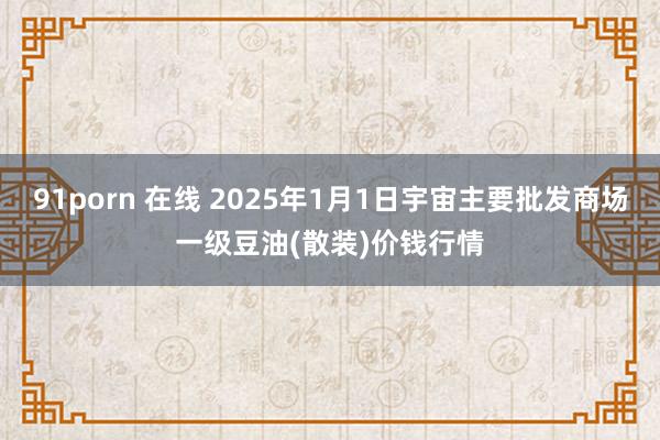 91porn 在线 2025年1月1日宇宙主要批发商场一级豆油(散装)价钱行情
