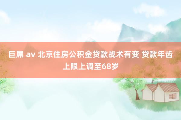 巨屌 av 北京住房公积金贷款战术有变 贷款年齿上限上调至68岁