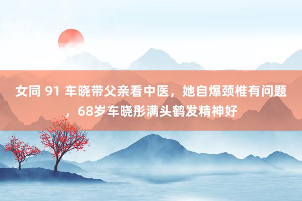 女同 91 车晓带父亲看中医，她自爆颈椎有问题，68岁车晓彤满头鹤发精神好