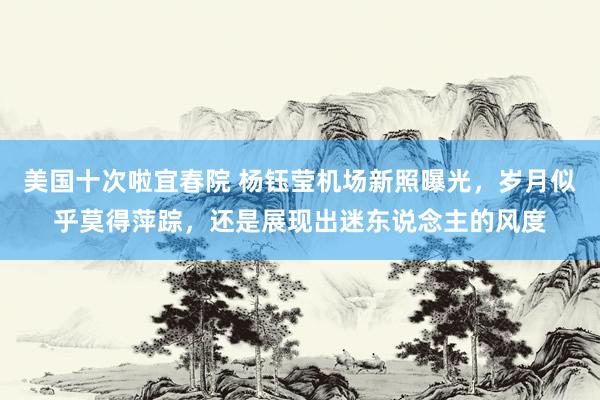 美国十次啦宜春院 杨钰莹机场新照曝光，岁月似乎莫得萍踪，还是展现出迷东说念主的风度
