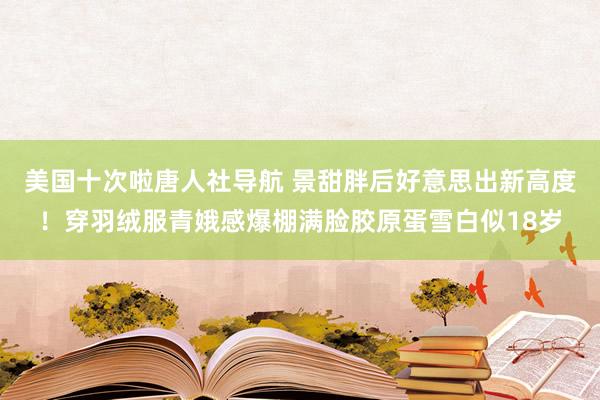 美国十次啦唐人社导航 景甜胖后好意思出新高度！穿羽绒服青娥感爆棚满脸胶原蛋雪白似18岁