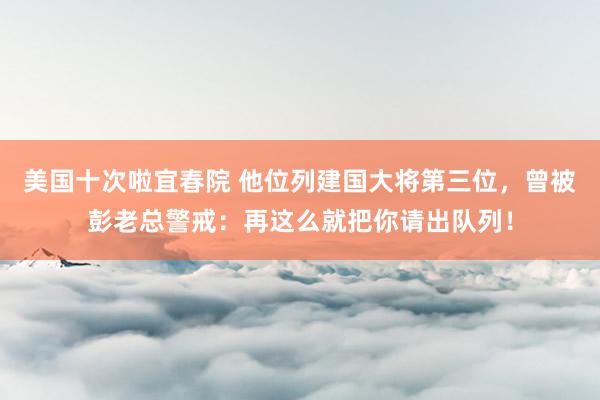 美国十次啦宜春院 他位列建国大将第三位，曾被彭老总警戒：再这么就把你请出队列！