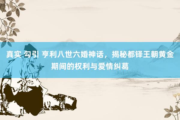 真实 勾引 亨利八世六婚神话，揭秘都铎王朝黄金期间的权利与爱情纠葛