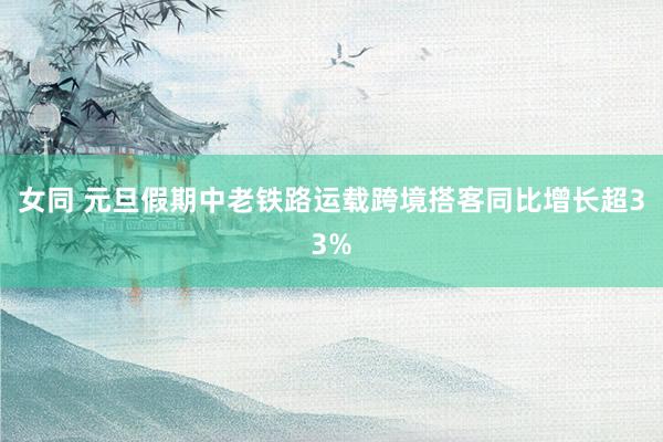 女同 元旦假期中老铁路运载跨境搭客同比增长超33%