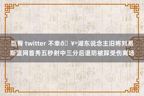 巨臀 twitter 不幸🥺湖东说念主旧将刘易斯篮网首秀五秒射中三分后退防被踩受伤离场