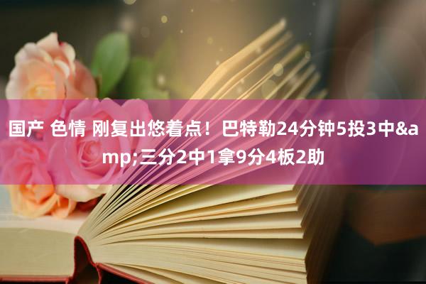 国产 色情 刚复出悠着点！巴特勒24分钟5投3中&三分2中1拿9分4板2助