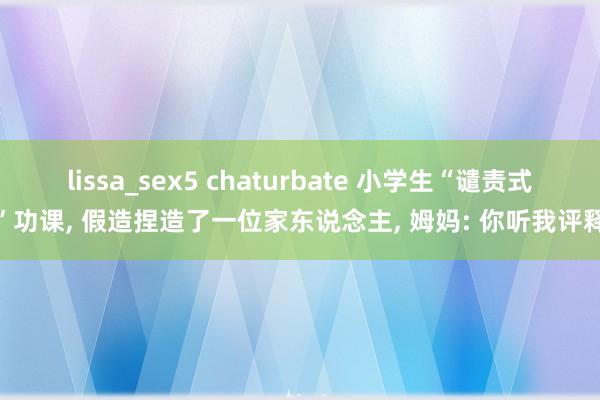 lissa_sex5 chaturbate 小学生“谴责式”功课, 假造捏造了一位家东说念主, 姆妈: 你听我评释