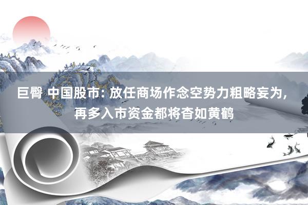 巨臀 中国股市: 放任商场作念空势力粗略妄为, 再多入市资金都将杳如黄鹤