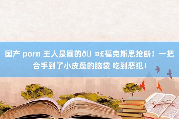 国产 porn 王人是圆的🤣福克斯思抢断！一把合手到了小皮蓬的脑袋 吃到恶犯！