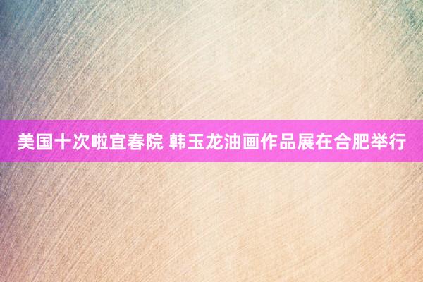 美国十次啦宜春院 韩玉龙油画作品展在合肥举行