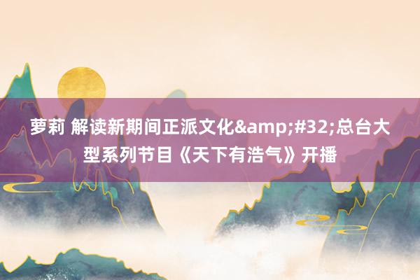 萝莉 解读新期间正派文化&#32;总台大型系列节目《天下有浩气》开播