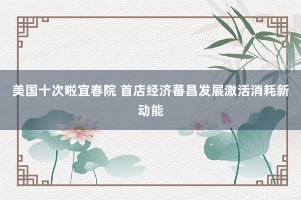 美国十次啦宜春院 首店经济蕃昌发展激活消耗新动能