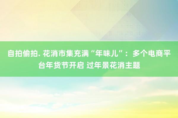 自拍偷拍. 花消市集充满“年味儿”：多个电商平台年货节开启 过年景花消主题