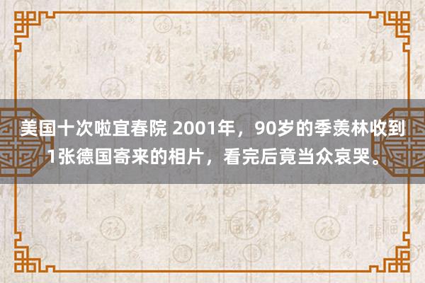 美国十次啦宜春院 2001年，90岁的季羡林收到1张德国寄来的相片，看完后竟当众哀哭。