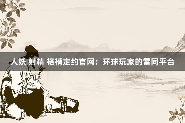 人妖 射精 袼褙定约官网：环球玩家的雷同平台