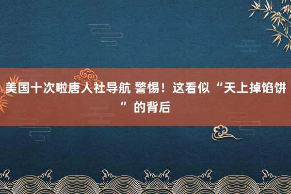 美国十次啦唐人社导航 警惕！这看似 “天上掉馅饼” 的背后