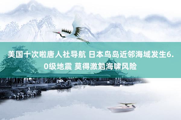 美国十次啦唐人社导航 日本鸟岛近邻海域发生6.0级地震 莫得激勉海啸风险