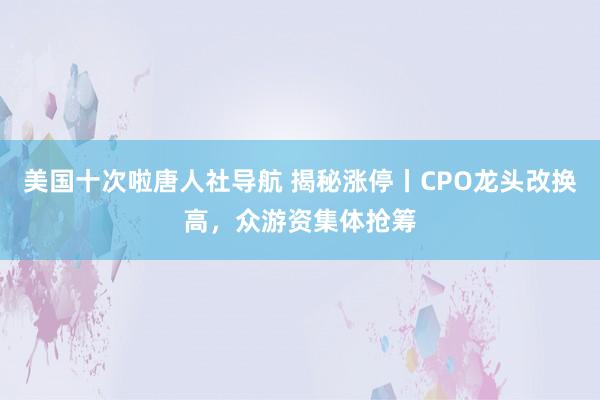 美国十次啦唐人社导航 揭秘涨停丨CPO龙头改换高，众游资集体抢筹