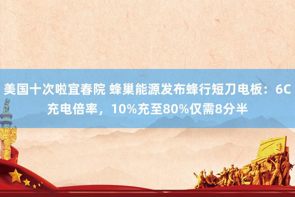 美国十次啦宜春院 蜂巢能源发布蜂行短刀电板：6C充电倍率，10%充至80%仅需8分半
