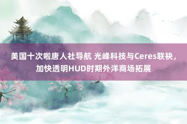美国十次啦唐人社导航 光峰科技与Ceres联袂，加快透明HUD时期外洋商场拓展