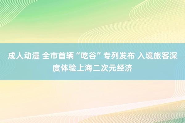 成人动漫 全市首辆“吃谷”专列发布 入境旅客深度体验上海二次元经济