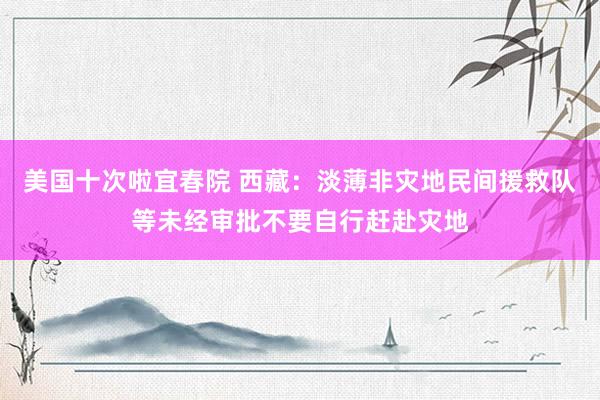 美国十次啦宜春院 西藏：淡薄非灾地民间援救队等未经审批不要自行赶赴灾地