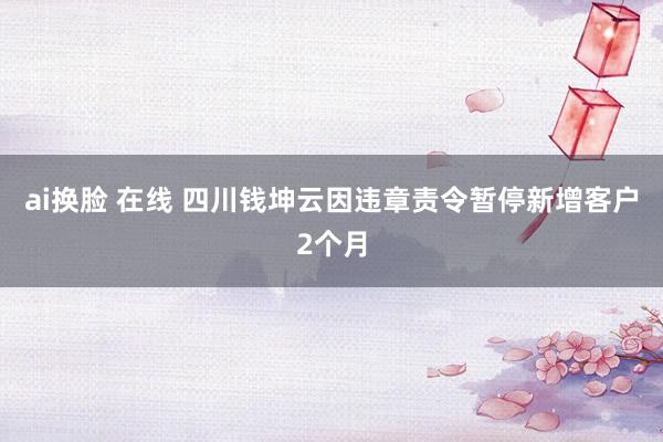 ai换脸 在线 四川钱坤云因违章责令暂停新增客户2个月