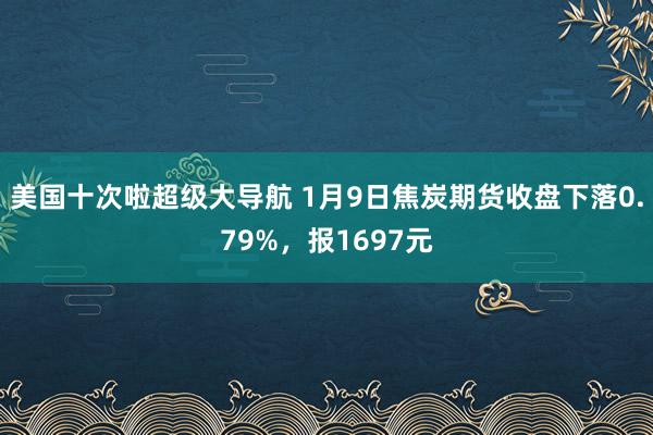 美国十次啦超级大导航 1月9日焦炭期货收盘下落0.79%，报1697元