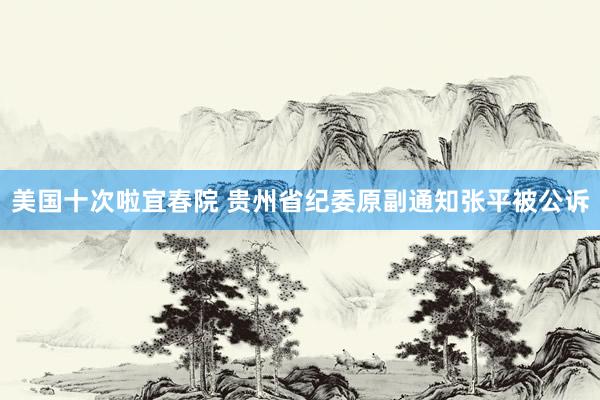 美国十次啦宜春院 贵州省纪委原副通知张平被公诉