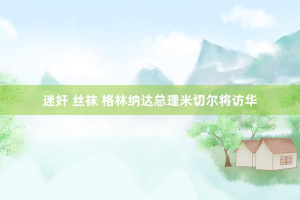 迷奸 丝袜 格林纳达总理米切尔将访华