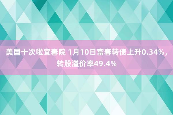 美国十次啦宜春院 1月10日富春转债上升0.34%，转股溢价率49.4%