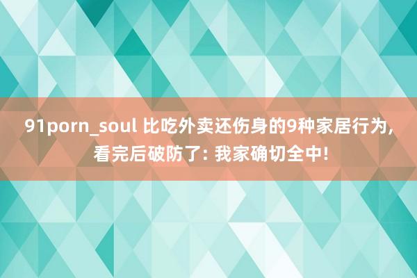 91porn_soul 比吃外卖还伤身的9种家居行为, 看完后破防了: 我家确切全中!