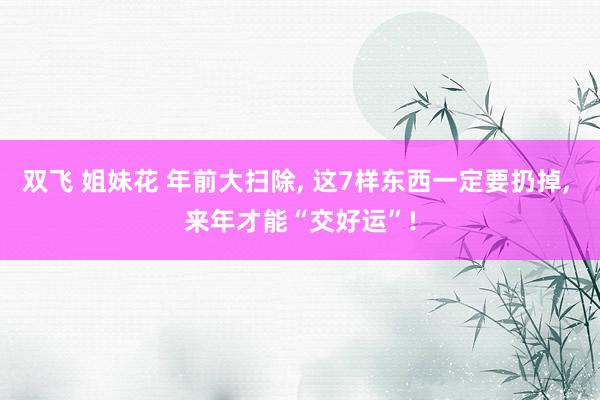双飞 姐妹花 年前大扫除, 这7样东西一定要扔掉, 来年才能“交好运”!