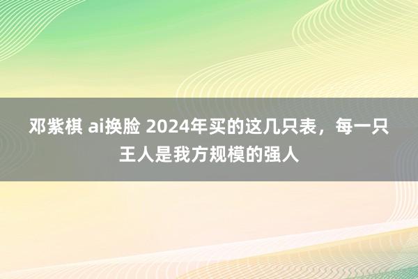 邓紫棋 ai换脸 2024年买的这几只表，每一只王人是我方规模的强人