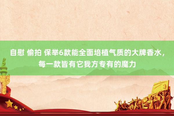 自慰 偷拍 保举6款能全面培植气质的大牌香水，每一款皆有它我方专有的魔力