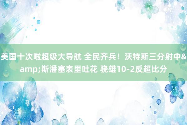 美国十次啦超级大导航 全民齐兵！沃特斯三分射中&斯潘塞表里吐花 骁雄10-2反超比分