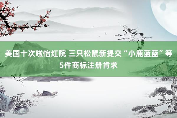 美国十次啦怡红院 三只松鼠新提交“小鹿蓝蓝”等5件商标注册肯求