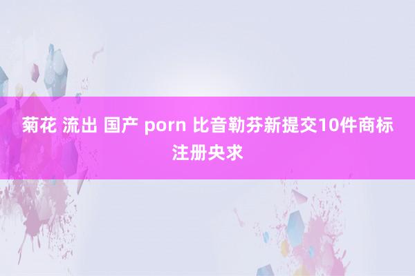 菊花 流出 国产 porn 比音勒芬新提交10件商标注册央求